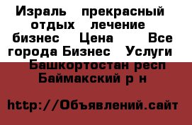 Израль - прекрасный  отдых - лечение - бизнес  › Цена ­ 1 - Все города Бизнес » Услуги   . Башкортостан респ.,Баймакский р-н